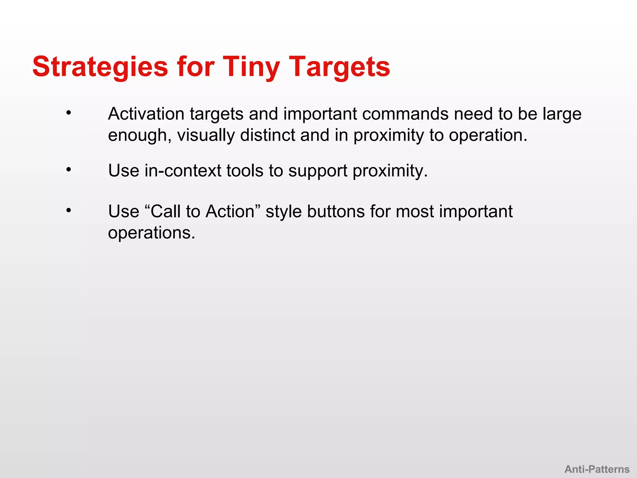 Activation targets and important commands need to be large enough, visually distinct and in proximity to operation. Strategies for Tiny Targets Anti-Patterns Use in-context tools to support proximity. Use “Call to Action” style buttons for most important operations. 