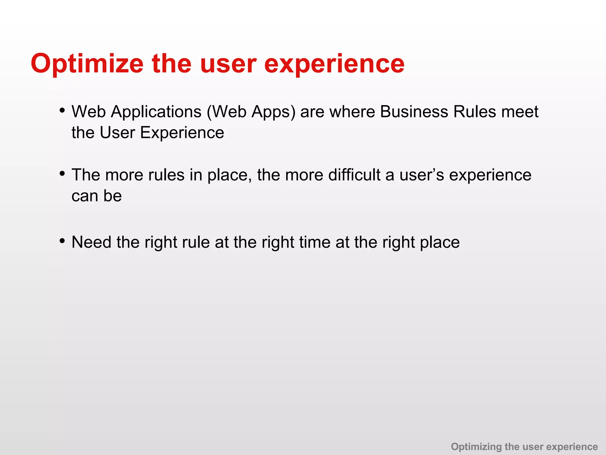 • Web Applications (Web Apps) are where Business Rules meet the User Experience Optimize the user experience • The more rules in place, the more difficult a user’s experience can be • Need the right rule at the right time at the right place Optimizing the user experience 