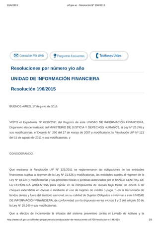 10/6/2015 uif.gov.ar - Resolución N° 196/2015
http://www.uif.gov.ar/uif/index.php/es/resolucion/buscador-de-resoluciones-uif/700-resolucion-n-1962015 1/5
   
Resoluciones por número y/o año
UNIDAD DE INFORMACIÓN FINANCIERA
Resolución 196/2015
 
BUENOS AIRES, 17 de junio de 2015
 
VISTO  el  Expediente  Nº  6259/2011  del  Registro  de  esta  UNIDAD  DE  INFORMACIÓN  FINANCIERA,
Organismo descentralizado del MINISTERIO DE JUSTICIA Y DERECHOS HUMANOS, la Ley Nº 25.246 y
sus modificatorias, el Decreto N° 290 del 27 de marzo de 2007 y modificatorio, la Resolución UIF Nº 121
del 15 de agosto de 2011 y sus modificatorias, y
 
CONSIDERANDO:
 
Que  mediante  la  Resolución  UIF  N°  121/2011  se  reglamentaron  las  obligaciones  de  las  entidades
financieras sujetas al régimen de la Ley Nº 21.526 y modificatorias, las entidades sujetas al régimen de la
Ley Nº 18.924 y modificatorias y las personas físicas o jurídicas autorizadas por el BANCO CENTRAL DE
LA  REPÚBLICA  ARGENTINA  para  operar  en  la  compraventa  de  divisas  bajo  forma  de  dinero  o  de
cheques extendidos en divisas o mediante el uso de tarjetas de crédito o pago, o en la transmisión de
fondos dentro y fuera del territorio nacional, en su calidad de Sujetos Obligados a informar a esta UNIDAD
DE INFORMACIÓN FINANCIERA, de conformidad con lo dispuesto en los incisos 1 y 2 del artículo 20 de
la Ley N° 25.246 y sus modificatorias.
Que  a  efectos  de  incrementar  la  eficacia  del  sistema  preventivo  contra  el  Lavado  de  Activos  y  la
 