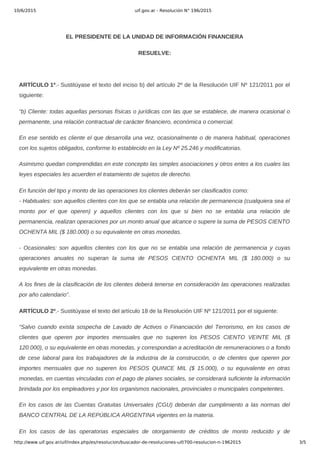 10/6/2015 uif.gov.ar - Resolución N° 196/2015
http://www.uif.gov.ar/uif/index.php/es/resolucion/buscador-de-resoluciones-uif/700-resolucion-n-1962015 3/5
 
EL PRESIDENTE DE LA UNIDAD DE INFORMACIÓN FINANCIERA
RESUELVE:
 
ARTÍCULO 1º.­ Sustitúyase el texto del inciso b) del artículo 2º de la Resolución UIF Nº 121/2011 por el
siguiente:
“b) Cliente: todas aquellas personas físicas o jurídicas con las que se establece, de manera ocasional o
permanente, una relación contractual de carácter financiero, económica o comercial.
En ese sentido es cliente el que desarrolla una vez, ocasionalmente o de manera habitual, operaciones
con los sujetos obligados, conforme lo establecido en la Ley Nº 25.246 y modificatorias.
Asimismo quedan comprendidas en este concepto las simples asociaciones y otros entes a los cuales las
leyes especiales les acuerden el tratamiento de sujetos de derecho.
En función del tipo y monto de las operaciones los clientes deberán ser clasificados como:
­ Habituales: son aquellos clientes con los que se entabla una relación de permanencia (cualquiera sea el
monto  por  el  que  operen)  y  aquellos  clientes  con  los  que  si  bien  no  se  entabla  una  relación  de
permanencia, realizan operaciones por un monto anual que alcance o supere la suma de PESOS CIENTO
OCHENTA MIL ($ 180.000) o su equivalente en otras monedas.
­  Ocasionales:  son  aquellos  clientes  con  los  que  no  se  entabla  una  relación  de  permanencia  y  cuyas
operaciones  anuales  no  superan  la  suma  de  PESOS  CIENTO  OCHENTA  MIL  ($  180.000)  o  su
equivalente en otras monedas.
A los fines de la clasificación de los clientes deberá tenerse en consideración las operaciones realizadas
por año calendario”.
ARTÍCULO 2º.­ Sustitúyase el texto del artículo 18 de la Resolución UIF Nº 121/2011 por el siguiente:
“Salvo  cuando  exista  sospecha  de  Lavado  de  Activos  o  Financiación  del  Terrorismo,  en  los  casos  de
clientes  que  operen  por  importes  mensuales  que  no  superen  los  PESOS  CIENTO  VEINTE  MIL  ($
120.000), o su equivalente en otras monedas, y correspondan a acreditación de remuneraciones o a fondo
de  cese  laboral  para  los  trabajadores  de  la  industria  de  la  construcción,  o  de  clientes  que  operen  por
importes  mensuales  que  no  superen  los  PESOS  QUINCE  MIL  ($  15.000),  o  su  equivalente  en  otras
monedas, en cuentas vinculadas con el pago de planes sociales, se considerará suficiente la información
brindada por los empleadores y por los organismos nacionales, provinciales o municipales competentes.
En los casos de las Cuentas Gratuitas Universales (CGU) deberán dar cumplimiento a las normas del
BANCO CENTRAL DE LA REPÚBLICA ARGENTINA vigentes en la materia.
En  los  casos  de  las  operatorias  especiales  de  otorgamiento  de  créditos  de  monto  reducido  y  de
 