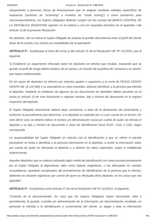 10/6/2015 uif.gov.ar - Resolución N° 196/2015
http://www.uif.gov.ar/uif/index.php/es/resolucion/buscador-de-resoluciones-uif/700-resolucion-n-1962015 4/5
otorgamiento  a  personas  físicas  de  financiaciones  que  se  asignen  mediante  métodos  específicos  de
evaluación  (sistemas  de  "screening"  y  modelos  de  "credit  scoring")  o  como  préstamos  para
microemprendedores, los Sujetos Obligados deberán cumplir con las normas del BANCO CENTRAL DE
LA REPÚBLICA ARGENTINA vigentes en la materia y con los requisitos previstos en el apartado I del
artículo 13 de la presente Resolución.
No obstante, ello no releva al Sujeto Obligado de analizar la posible discordancia entre el perfil del cliente
titular de la cuenta y los montos y/o modalidades de la operatoria”.
ARTÍCULO 3º.­ Sustitúyase el texto del inciso j) del artículo 21 de la Resolución UIF Nº 121/2011, por el
siguiente
“j) Establecer un seguimiento reforzado sobre los depósitos en efectivo que reciban, evaluando que se
ajusten al perfil de riesgo del/los titulares de la cuenta y en función de la política de “conozca a su cliente”
que hayan implementado.
En los casos de depósitos en efectivo por importes iguales o superiores a la suma de PESOS CIENTO
VEINTE MIL ($ 120.000) o su equivalente en otras monedas, deberán identificar a la persona que efectúe
el  depósito,  mediante  la  exhibición  de  algunos  de  los  documentos  de  identidad  válidos  previstos  en  el
inciso e) artículo 13 de esta Resolución e ingresar nombre, tipo y número de documento en el registro
respectivo del depósito.
El  Sujeto  Obligado  interviniente  deberá  dejar  constancia,  a  base  de  la  declaración  del  presentante  y
conforme al procedimiento que determine, si el depósito es realizado por sí o por cuenta de un tercero. En
este último caso se deberá indicar el nombre y/o denominación social por cuenta de quien se efectúa el
depósito  y  su  tipo  y  número  de  documento  o  clave  de  identificación  fiscal  (CUIT,  CUIL  o  CDI),  según
corresponda.
La  responsabilidad  del  Sujeto  Obligado  en  relación  con  la  identificación  a  que  se  refiere  el  párrafo
precedente se limita a identificar a la persona interviniente en el depósito, a recibir la información sobre
por  cuenta  de  quién  es  efectuado  el  depósito  y  a  obtener  los  datos  requeridos,  según  lo  establecido
anteriormente.
Aquellos depósitos que se realicen utilizando algún medio de identificación con clave provisto previamente
por  el  Sujeto  Obligado  al  depositante,  tales  como  tarjetas  magnéticas,  o  los  efectuados  en  cuentas
recaudadoras, quedarán exceptuados del procedimiento de identificación de la persona que lo efectúa,
debiendo no obstante registrarse por cuenta de quien es efectuado dicho depósito, en los casos que sea
aplicable”.
ARTÍCULO 4º.­ Incorpórese como artículo 27 bis de la Resolución UIF Nº 121/2011, el siguiente:
“Custodia  de  la  documentación.  En  caso  que  los  Sujetos  Obligados  hayan  tercerizado,  total  o
parcialmente, la guarda, custodia y/o administración de la información y/o documentación recabada, en
particular  la  referida  a  la  identificación  y  conocimiento  del  cliente,  su  legajo  y  toda  la  información
 