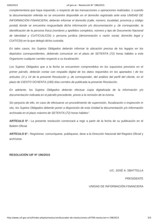 10/6/2015 uif.gov.ar - Resolución N° 196/2015
http://www.uif.gov.ar/uif/index.php/es/resolucion/buscador-de-resoluciones-uif/700-resolucion-n-1962015 5/5
complementaria que haya requerido, o respecto de las transacciones u operaciones realizadas, o cuando
la documentación referida no se encuentre disponible en el domicilio registrado ante esta UNIDAD DE
INFORMACIÓN FINANCIERA, deberán informar el domicilio (calle, número, localidad, provincia y código
postal)  donde  se  encuentra  resguardada  dicha  información  y/o  documentación  y,  de  corresponder,  la
identificación de la persona física (nombres y apellidos completos, número y tipo de Documento Nacional
de  Identidad  y  CUIT/CUIL/CDI)  o  persona  jurídica  (denominación  o  razón  social,  domicilio  legal  y
CUIT/CDI) en la que delegó dicha custodia.
En  tales  casos,  los  Sujetos  Obligados  deberán  informar  la  ubicación  precisa  de  los  legajos  en  los
depósitos  correspondientes,  debiendo  comunicar  en  el  plazo  de  SETENTA  (72)  horas  hábiles  a  este
Organismo cualquier cambio respecto a su localización.
Los  Sujetos  Obligados  que  a  la  fecha  se  encuentren  comprendidos  en  los  supuestos  previstos  en  el
primer  párrafo,  deberán  contar  con  respaldo  digital  de  los  datos  requeridos  en  los  apartados  I  de  los
artículos 13 y 14 de la presente Resolución y, de corresponder, del análisis del perfil del cliente, en el
plazo de CIENTO OCHENTA (180) días corridos de publicada la presente Resolución.
En  adelante,  los  Sujetos  Obligados  deberán  efectuar  copia  digitalizada  de  la  información  y/o
documentación indicada en el párrafo precedente, previo a la remisión de la misma.
Sin perjuicio de ello, en caso de efectuarse un procedimiento de supervisión, fiscalización o inspección in
situ, los Sujetos Obligados deberán poner a disposición de esta Unidad la documentación y/o información
archivada en el plazo máximo de SETENTA (72) horas hábiles”.
ARTÍCULO 5º.­ La presente resolución comenzará a regir a partir de la fecha de su publicación en el
Boletín Oficial.
ARTÍCULO 6º.­ Regístrese, comuníquese, publíquese, dese a la Dirección Nacional del Registro Oficial y
archívese.
 
RESOLUCIÓN UIF Nº 196/2015
 
LIC. JOSÉ A. SBATTELLA
PRESIDENTE
UNIDAD DE INFORMACIÓN FINANCIERA
 