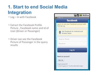 1. Start to end Social Media
Integration
• Log – In with Facebook

• Extract the Facebook Profile
  Picture , Facebook name and Id of
  User (Driver or Passenger)

• Driver can see the Facebook
  Picture of Passenger in the query
  results
 