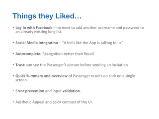 Things they Liked…
• Log-in with Facebook – no need to add another username and password to
  an already existing long list.

• Social Media Integration – “it feels like the App is talking to us”

• Autocomplete: Recognition better than Recall

• Trust: can see the Passenger’s picture before sending an invitation

• Quick Summary and overview of Passenger results on click on a single
  screen.

• Error prevention and input validation.

• Aesthetic Appeal and color contrast of the UI.
 