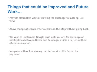 Things that could be improved and Future
Work…
• Provide alternative ways of viewing the Passenger results eg. List
  view

• Allow change of search criteria easily on the Map without going back.

• We wish to implement Google push notifications for exchange of
  notifications between Driver and Passenger as it is a better method
  of communication.

• Integrate with online money transfer services like Paypal for
  payment.
 