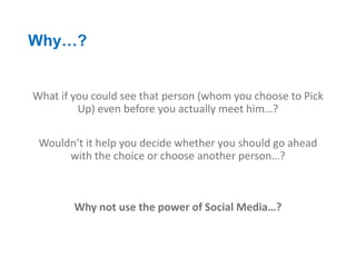 Why…?


What if you could see that person (whom you choose to Pick
         Up) even before you actually meet him…?

 Wouldn’t it help you decide whether you should go ahead
      with the choice or choose another person…?



        Why not use the power of Social Media…?
 