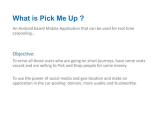 What is Pick Me Up ?
An Android based Mobile Application that can be used for real time
carpooling…



Objective:
To serve all those users who are going on short journeys, have some seats
vacant and are willing to Pick and Drop people for some money.

To use the power of social media and geo-location and make an
application in the car-pooling domain, more usable and trustworthy.
 