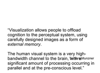 “Visualization allows people to ofﬂoad
cognition to the perceptual system, using
carefully designed images as a form of
external memory.

The human visual system is a very high-
bandwidth channel to the brain, Tamara Munzner
                                with a
signiﬁcant amount of processing occurring in
parallel and at the pre-conscious level.”
 