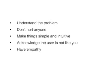 • Understand the problem
• Don’t hurt anyone
• Make things simple and intuitive
• Acknowledge the user is not like you
• Have empathy
 