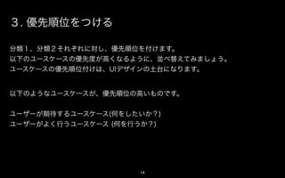 ３. 優先順位をつける

分類１、分類２それぞれに対し、優先順位を付けます。
以下のアクションの優先度が高くなるように、並べ替えてみましょう。
アクションの優先順位付けは、UIデザインの土台になります。


以下のようなアクションが、優先順位の高いものです。


ユーザーが期待するアクション(何をしたいか？)
ユーザーがよく行うアクション (何を行うか？)




                    14
 