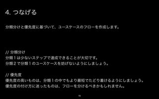 4. つなげる

分類分けと優先度に基づいて、アクションのフローを作成します。




// 分類分け
分類１は少ないステップで達成できることが大切です。
分類２で分類１のアクションを妨げないようにしましょう。


// 優先度
優先度の高いものは、分類１の中でもより最短でたどり着けるようにしましょう。
優先度の付け方に迷ったものは、フローを分けるべきかもしれません。

                   16
 