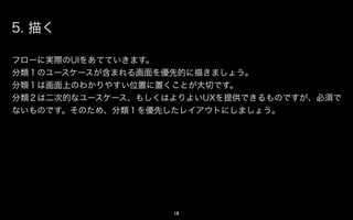 5. 描く

フローに実際のUIをあてていきます。
分類１のアクションが含まれる画面を優先的に描きましょう。
分類１は画面上のわかりやすい位置に置くことが大切です。
分類２は二次的なアクション、もしくはよりよいUXを提供できるものですが、必須で
ないものです。そのため、分類１を優先したレイアウトにしましょう。




                   18
 