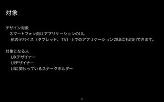 対象

デザイン対象
 スマートフォン向けアプリケーションのUI。
 他のデバイス（タブレット、TV）上でのアプリケーションのUIにも応用できます。


対象となる人
 UXデザイナー
 UIデザイナー
 UIに関わっているステークホルダー




                     2
 
