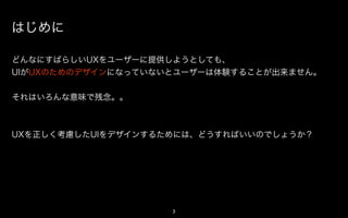 はじめに

どんなにすばらしいUXをユーザーに提供しようとしても、
UIがUXのためのデザインになっていないとユーザーは体験することが出来ません。


それはいろんな意味で残念。。



UXを正しく考慮したUIをデザインするためには、どうすればいいのでしょうか？




                    3
 
