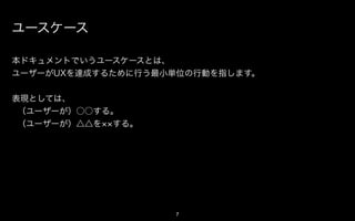 アクション

本ドキュメントでいうアクションとは、
ユーザーがUXを達成するために行う最小単位の行動を指します。


表現としては、
 （ユーザーが）○○する。
 （ユーザーが）△△を する。




                   7
 