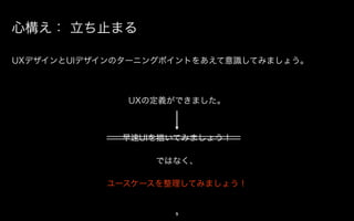 心構え： 立ち止まる

UXデザインとUIデザインのターニングポイントをあえて意識してみましょう。



              UXの定義ができました。



             早速UIを描いてみましょう！

                 ではなく、

            アクションを整理してみましょう！


                    9
 