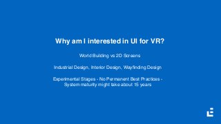 Why am I interested in UI for VR?
World Building vs 2D Screens
Industrial Design, Interior Design, Wayﬁnding Design
Experimental Stages - No Permanent Best Practices -  
System maturity might take about 15 years
 