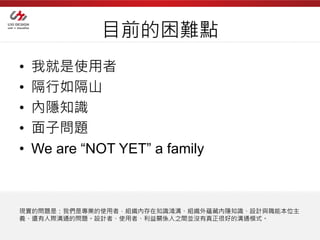 目前的困難點
•   我就是使用者
•   隔行如隔山
•   內隱知識
•   面子問題
•   We are “NOT YET” a family



現實的問題是：我們是專業的使用者，組織內存在知識鴻溝、組織外蘊藏內隱知識、設計與職能本位主
義、還有人際溝通的問題。設計者、使用者、利益關係人之間並沒有真正很好的溝通模式。
 