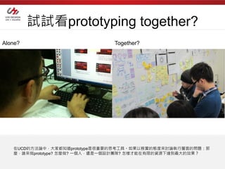 試試看prototyping together?
Alone?                        Together?




   在UCD的方法論中，大家都知道prototype是很重要的思考工具。如果以務實的態度來討論執行層面的問題：那
   麼，誰來做prototype? 怎麼做? 一個人，還是一個設計團隊? 怎樣才能在有限的資源下達到最大的效果？
 