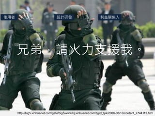 使用者                              設計研發                           利益關係人




      兄弟，請火力支援我。



      http://big5.xinhuanet.com/gate/big5/www.bj.xinhuanet.com/bjpd_tpk/2006-08/10/content_7744112.htm
 