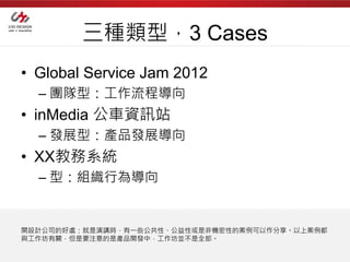 三種類型，3 Cases
• Global Service Jam 2012
  – 團隊型：工作流程導向
• inMedia 公車資訊站
  – 發展型：產品發展導向
• XX教務系統
  – 型：組織行為導向


開設計公司的好處：就是演講時，有一些公共性、公益性或是非機密性的案例可以作分享。以上案例都
與工作坊有關，但是要注意的是產品開發中，工作坊並不是全部。
 