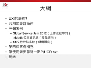 大綱
• UXI的歷程?
• 共創式設計簡述
• 三個案例
 – Global Service Jam 2012（工作流程導向）
 – inMedia公車資訊站（產品導向）
 – XX文教教務系統（組織導向）
• 第四個案例補充
• 讓使用者更靠近一點的UCD.ext
• 總結
 