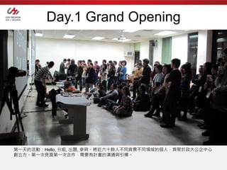 Day.1 Grand Opening




第一天的活動：Hello, 分組, 出題, 參與。將近六十餘人不同背景不同領域的個人，齊聚於政大公企中心
創立方。第一次見面第一次合作，需要有計畫的溝通與引導。
 