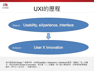 UXI的歷程

     Object:




     Subject:




為什麼是UXI Design？ 曾幾何時，UXI是Usability + eXperience + Interface的意思。著重在「物」的層
次，現在的UXI代表User X Innovation，更注意「人」的層面。除了進入場域研究，也將使用者帶進組
織來。其中之一的方法：「共創式設計」。
 