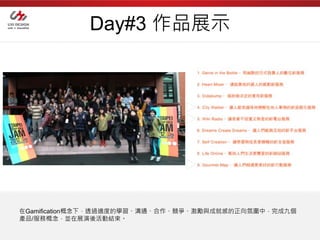 Day#3 作品展示




在Gamification概念下，透過適度的學習、溝通、合作、競爭、激勵與成就感的正向氛圍中，完成九個
產品/服務概念，並在展演後活動結束。
 