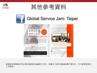 其他參考資料
           Global Service Jam: Taipei




與服務科學學會共同主辦的服務設計&創新工作坊，其專文介紹於CROSS電子期刊中。文中提供更多的
工作說明。
 