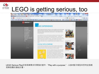 LEGO is getting serious, too




LEGO Serious Play針對商業需求所開發的套件，”Play with a purpose.”，以DIY動手模型來思考並發展
商業版圖的連結計畫。
 