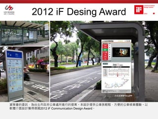 2012 iF Desing Award




資策會的委託，為台北市政府公車處所進行的提案。本設計提供公車族輕鬆、方便的公車候車體驗。以
軟體介面設計獲得德國2012 iF Communication Design Award。
 