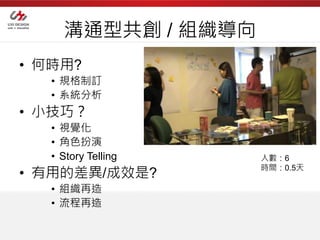 溝通型共創 / 組織導向
• 何時用?
   • 規格制訂
   • 系統分析
• 小技巧？
   • 視覺化
   • 角色扮演
   • Story Telling   人數：6
                     時間：0.5天
• 有用的差異/成效是?
   • 組織再造
   • 流程再造
 