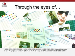 Through the eyes of…




如果對於角色扮演覺得有困難，也可以利用輔助工具加以協助：英國國家健保局提出The ebd(Experience
Based Design ) approach by NHS(National Health Service)，透過角色扮演的技巧進行醫院事務的觀察。
 