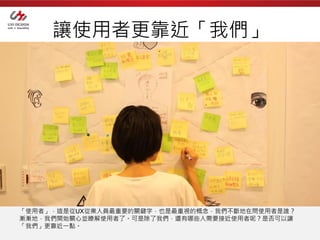 讓使用者更靠近「我們」




「使用者」，這是從UX從業人員最重要的關鍵字，也是最重視的概念，我們不斷地在問使用者是誰？
漸漸地，我們開始關心並瞭解使用者了。可是除了我們，還有哪些人需要接近使用者呢？是否可以讓
「我們」更靠近一點。
 