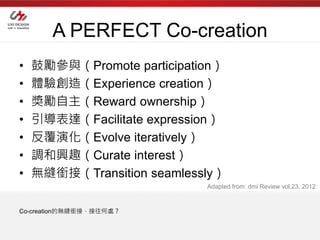 A PERFECT Co-creation
•   鼓勵參與（Promote participation）
•   體驗創造（Experience creation）
•   獎勵自主（Reward ownership）
•   引導表達（Facilitate expression）
•   反覆演化（Evolve iteratively）
•   調和興趣（Curate interest）
•   無縫銜接（Transition seamlessly）
                            Adapted from: dmi Review vol.23, 2012


Co-creation的無縫銜接，接往何處？
 