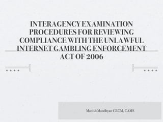 INTERAGENCY EXAMINATION
   PROCEDURES FOR REVIEWING
 COMPLIANCE WITH THE UNLAWFUL
INTERNET GAMBLING ENFORCEMENT
          ACT OF 2006




               Manish Mandhyan CRCM, CAMS
 