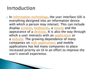  In information technology, the user interface (UI) is
everything designed into an information device
with which a person may interact. This can include
display screens, keyboards, a mouse and the
appearance of a desktop. It is also the way through
which a user interacts with an application or
a website. The growing dependence of many
companies on web applications and mobile
applications has led many companies to place
increased priority on UI in an effort to improve the
user's overall experience.
 