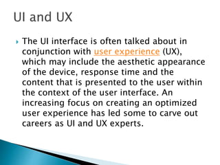  The UI interface is often talked about in
conjunction with user experience (UX),
which may include the aesthetic appearance
of the device, response time and the
content that is presented to the user within
the context of the user interface. An
increasing focus on creating an optimized
user experience has led some to carve out
careers as UI and UX experts.
 