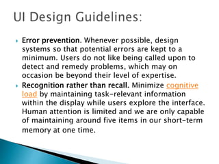  Error prevention. Whenever possible, design
systems so that potential errors are kept to a
minimum. Users do not like being called upon to
detect and remedy problems, which may on
occasion be beyond their level of expertise.
 Recognition rather than recall. Minimize cognitive
load by maintaining task-relevant information
within the display while users explore the interface.
Human attention is limited and we are only capable
of maintaining around five items in our short-term
memory at one time.
 