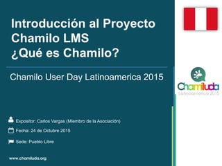 Introducción al Proyecto
Chamilo LMS
¿Qué es Chamilo?
Expositor: Carlos Vargas (Miembro de la Asociación)
Chamilo User Day Latinoamerica 2015
Fecha: 24 de Octubre 2015
Sede: Pueblo Libre
 