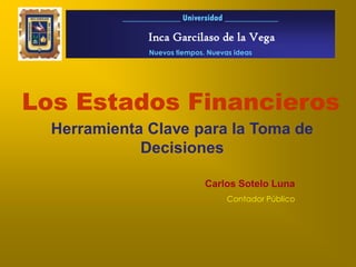 _____________ Universidad ____________

                 Inca Garcilaso de la Vega
                 Nuevos tiempos. Nuevas ideas




Los Estados Financieros
  Herramienta Clave para la Toma de
             Decisiones

                                Carlos Sotelo Luna
                                      Contador Público
 