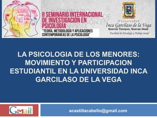 LA PSICOLOGIA DE LOS MENORES:
MOVIMIENTO Y PARTICIPACION
ESTUDIANTIL EN LA UNIVERSIDAD INCA
GARCILASO DE LA VEGA
acastillacabello@gmail.com
 