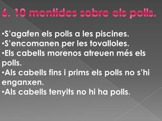 Els ous són blancs i estan adherits al cabell.3.Quins tipushi ha?Hi ha tres espècies diferents de polls que viuen en llocs diferents. Pediculuscapitis (poll del cap).