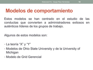 Modelos de comportamiento
Estos modelos se han centrado en el estudio de las
conductas que convierten a administradores exitosos en
auténticos líderes de los grupos de trabajo.
Algunos de estos modelos son:
• La teoría “X” y “Y”
• Modelos de Ohio State University y de la University of
Michigan
• Modelo de Grid Gerencial
10Elaborado Por : Sergio Páez Hernández
 