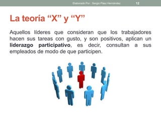 La teoría “X” y “Y”
Aquellos líderes que consideran que los trabajadores
hacen sus tareas con gusto, y son positivos, aplican un
liderazgo participativo, es decir, consultan a sus
empleados de modo de que participen.
12Elaborado Por : Sergio Páez Hernández
 