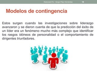 Modelos de contingencia
Estos surgen cuando las investigaciones sobre liderazgo
avanzaron y se dieron cuenta de que la predicción del éxito de
un líder era un fenómeno mucho más complejo que identificar
los rasgos idóneos de personalidad o el comportamiento de
dirigentes triunfadores.
18Elaborado Por : Sergio Páez Hernández
 