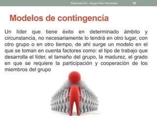 Modelos de contingencia
Un líder que tiene éxito en determinado ámbito y
circunstancia, no necesariamente lo tendrá en otro lugar, con
otro grupo o en otro tiempo, de ahí surge un modelo en el
que se toman en cuenta factores como: el tipo de trabajo que
desarrolla el líder, el tamaño del grupo, la madurez, el grado
en que se requiere la participación y cooperación de los
miembros del grupo
19Elaborado Por : Sergio Páez Hernández
 