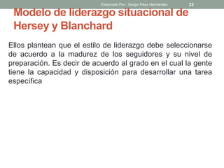 Modelo de liderazgo situacional de
Hersey y Blanchard
Ellos plantean que el estilo de liderazgo debe seleccionarse
de acuerdo a la madurez de los seguidores y su nivel de
preparación. Es decir de acuerdo al grado en el cual la gente
tiene la capacidad y disposición para desarrollar una tarea
específica
22Elaborado Por : Sergio Páez Hernández
 