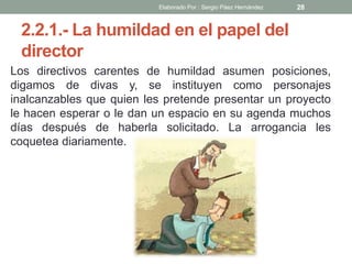 2.2.1.- La humildad en el papel del
director
Los directivos carentes de humildad asumen posiciones,
digamos de divas y, se instituyen como personajes
inalcanzables que quien les pretende presentar un proyecto
le hacen esperar o le dan un espacio en su agenda muchos
días después de haberla solicitado. La arrogancia les
coquetea diariamente.
28Elaborado Por : Sergio Páez Hernández
 